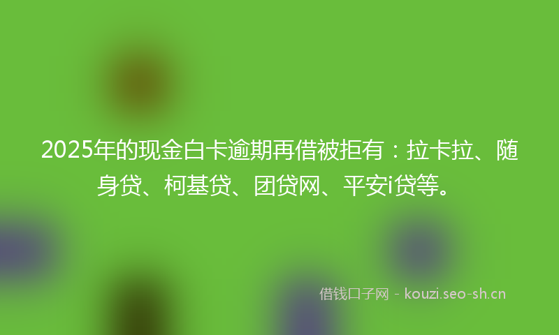 2025年的现金白卡逾期再借被拒有：拉卡拉、随身贷、柯基贷、团贷网、平安i贷等。