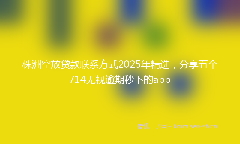 株洲空放贷款联系方式2025年精选，分享五个714无视逾期秒下的app
