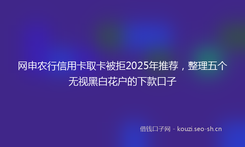 网申农行信用卡取卡被拒2025年推荐，整理五个无视黑白花户的下款口子
