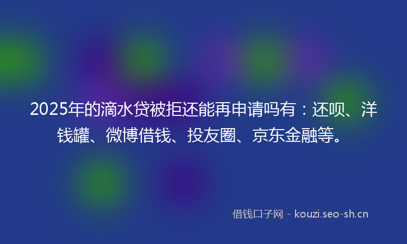 2025年的滴水贷被拒还能再申请吗有：还呗、洋钱罐、微博借钱、投友圈、京东金融等。