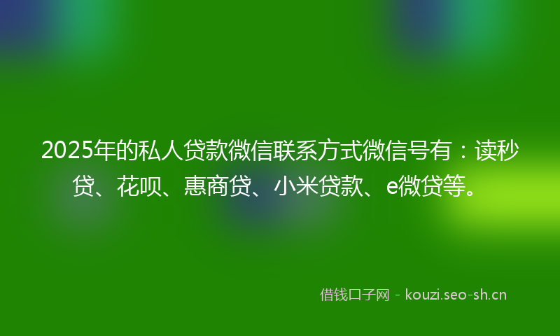 2025年的私人贷款微信联系方式微信号有：读秒贷、花呗、惠商贷、小米贷款、e微贷等。