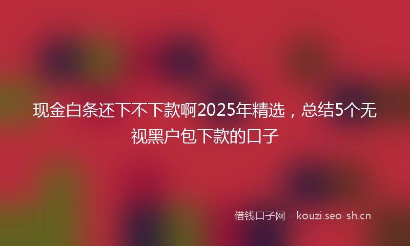 现金白条还下不下款啊2025年精选，总结5个无视黑户包下款的口子