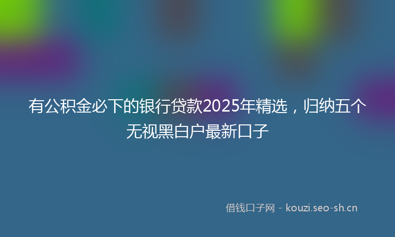 有公积金必下的银行贷款2025年精选，归纳五个无视黑白户最新口子
