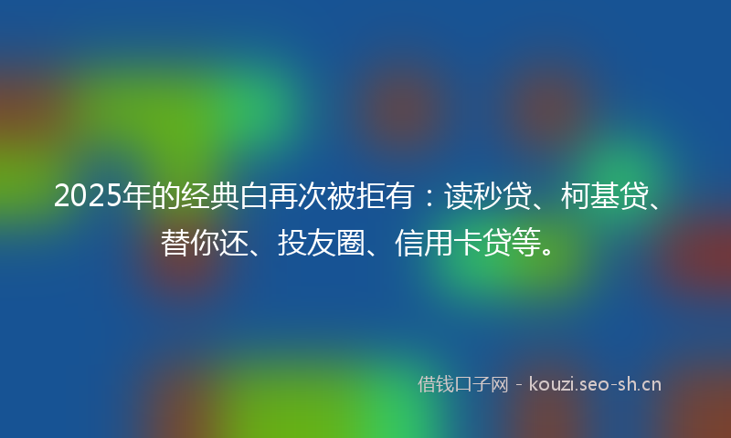 2025年的经典白再次被拒有：读秒贷、柯基贷、替你还、投友圈、信用卡贷等。