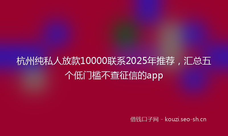 杭州纯私人放款10000联系2025年推荐，汇总五个低门槛不查征信的app
