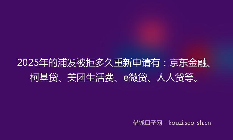2025年的浦发被拒多久重新申请有：京东金融、柯基贷、美团生活费、e微贷、人人贷等。