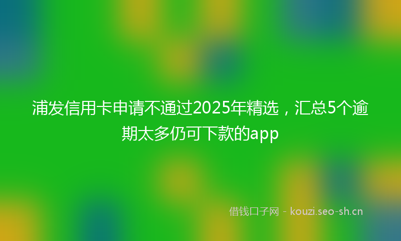 浦发信用卡申请不通过2025年精选，汇总5个逾期太多仍可下款的app