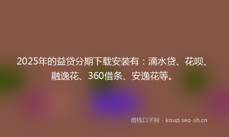 2025年的益贷分期下载安装有：滴水贷、花呗、融逸花、360借条、安逸花等。