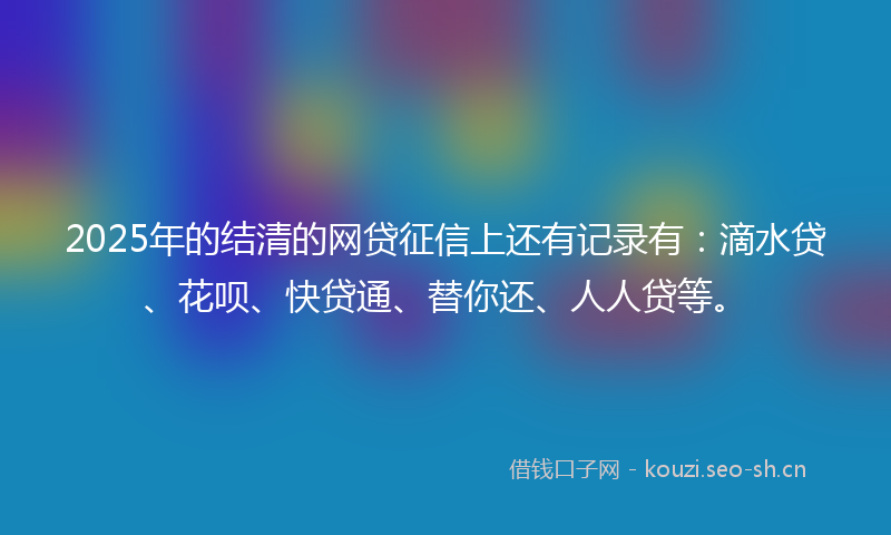 2025年的结清的网贷征信上还有记录有：滴水贷、花呗、快贷通、替你还、人人贷等。