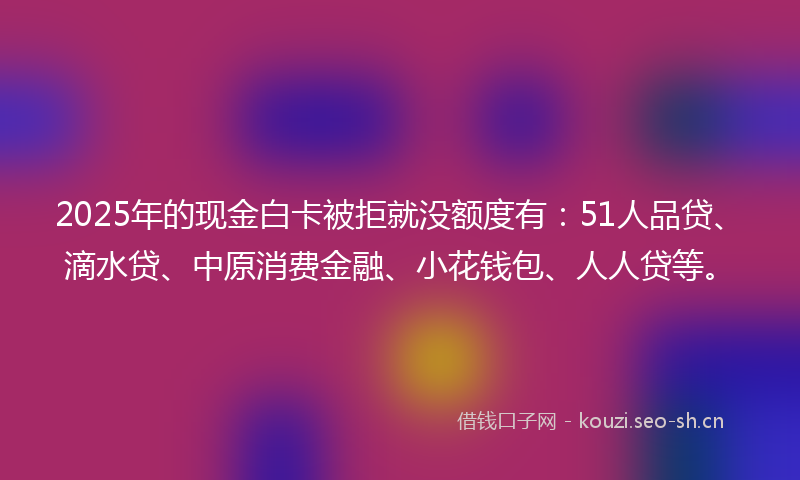 2025年的现金白卡被拒就没额度有：51人品贷、滴水贷、中原消费金融、小花钱包、人人贷等。