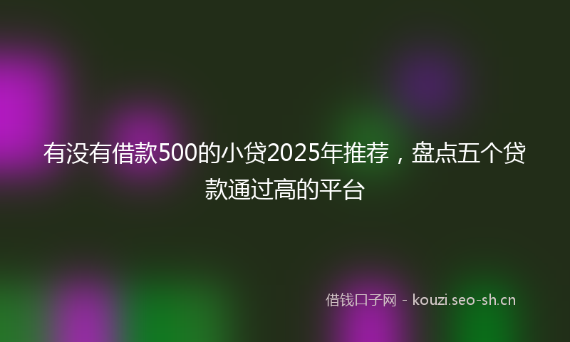 有没有借款500的小贷2025年推荐，盘点五个贷款通过高的平台