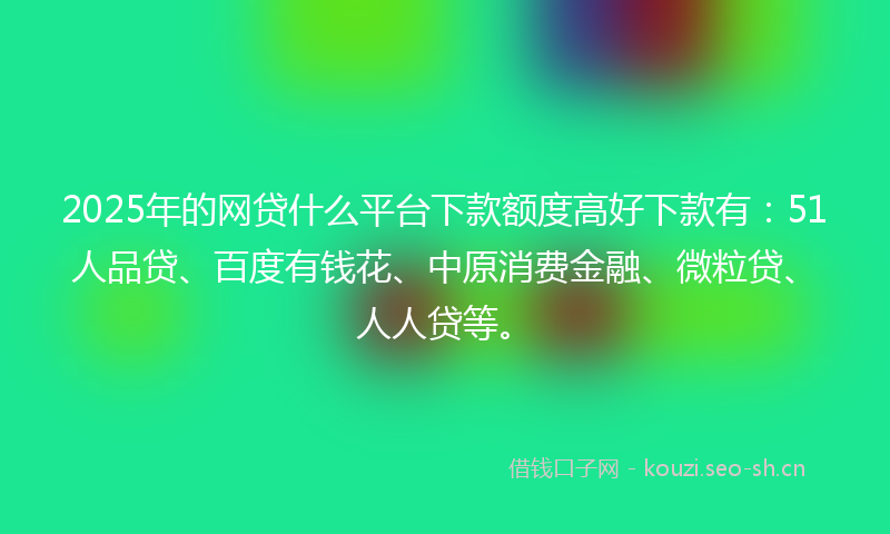 2025年的网贷什么平台下款额度高好下款有：51人品贷、百度有钱花、中原消费金融、微粒贷、人人贷等。