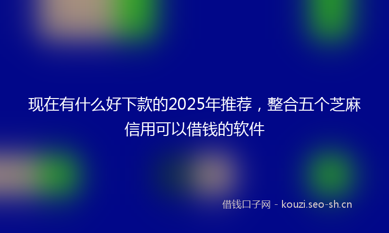 现在有什么好下款的2025年推荐，整合五个芝麻信用可以借钱的软件