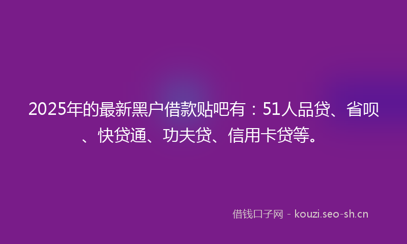 2025年的最新黑户借款贴吧有：51人品贷、省呗、快贷通、功夫贷、信用卡贷等。