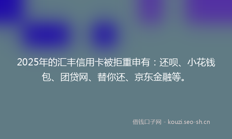 2025年的汇丰信用卡被拒重申有：还呗、小花钱包、团贷网、替你还、京东金融等。