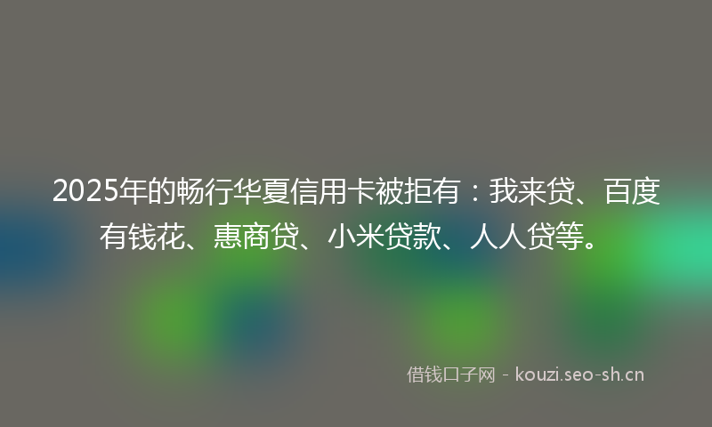 2025年的畅行华夏信用卡被拒有：我来贷、百度有钱花、惠商贷、小米贷款、人人贷等。