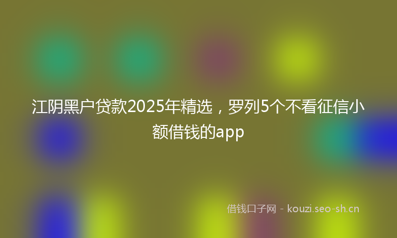 江阴黑户贷款2025年精选，罗列5个不看征信小额借钱的app