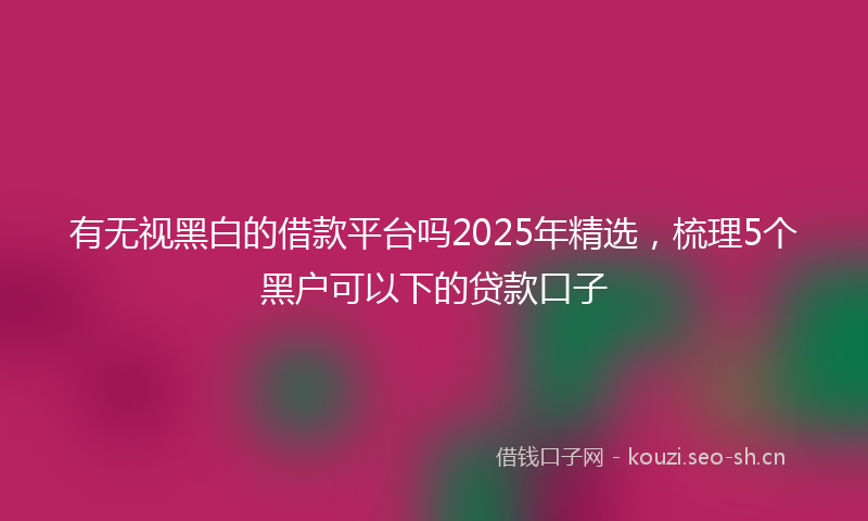 有无视黑白的借款平台吗2025年精选，梳理5个黑户可以下的贷款口子