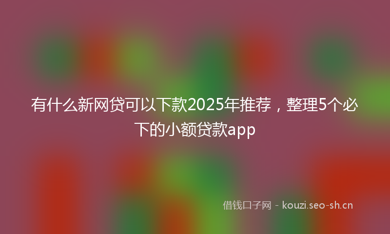 有什么新网贷可以下款2025年推荐，整理5个必下的小额贷款app
