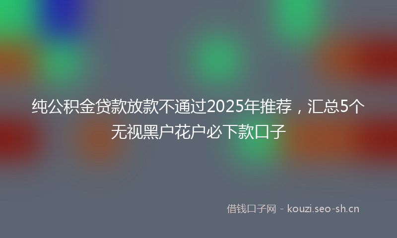 纯公积金贷款放款不通过2025年推荐，汇总5个无视黑户花户必下款口子