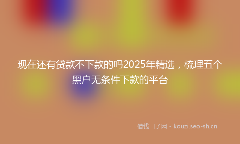 现在还有贷款不下款的吗2025年精选，梳理五个黑户无条件下款的平台