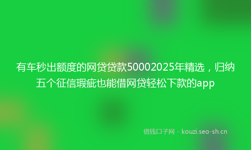 有车秒出额度的网贷贷款50002025年精选，归纳五个征信瑕疵也能借网贷轻松下款的app