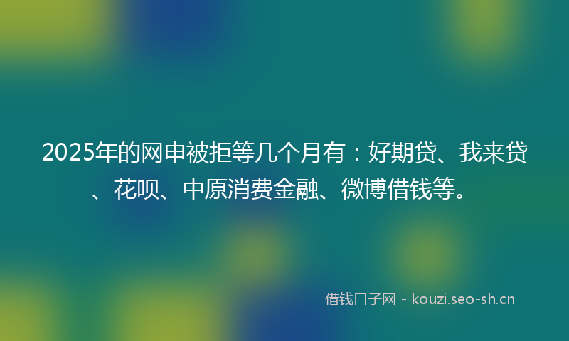 2025年的网申被拒等几个月有：好期贷、我来贷、花呗、中原消费金融、微博借钱等。