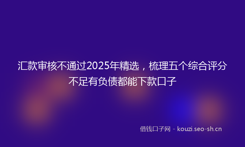 汇款审核不通过2025年精选，梳理五个综合评分不足有负债都能下款口子