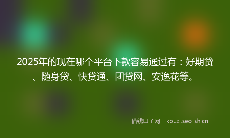 2025年的现在哪个平台下款容易通过有：好期贷、随身贷、快贷通、团贷网、安逸花等。