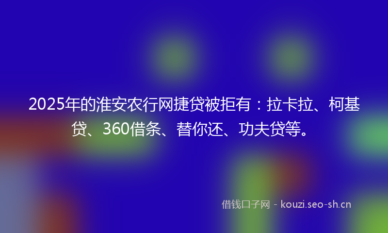 2025年的淮安农行网捷贷被拒有：拉卡拉、柯基贷、360借条、替你还、功夫贷等。