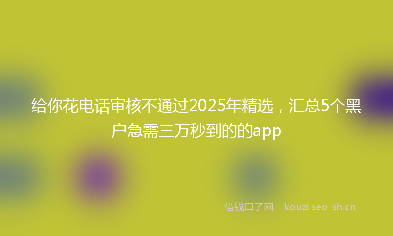 给你花电话审核不通过2025年精选，汇总5个黑户急需三万秒到的的app