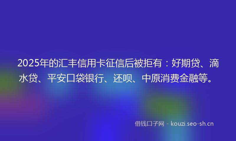 2025年的汇丰信用卡征信后被拒有：好期贷、滴水贷、平安口袋银行、还呗、中原消费金融等。