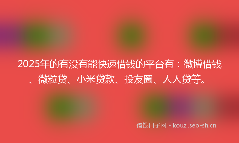 2025年的有没有能快速借钱的平台有：微博借钱、微粒贷、小米贷款、投友圈、人人贷等。
