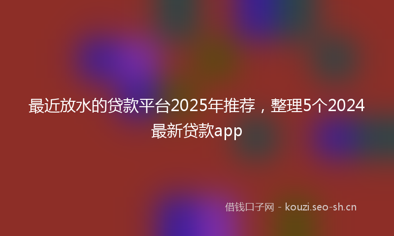 最近放水的贷款平台2025年推荐，整理5个2024最新贷款app