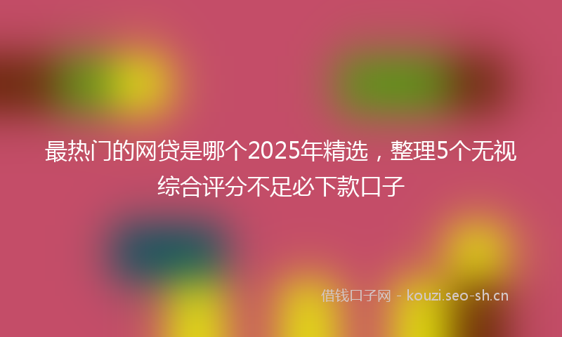 最热门的网贷是哪个2025年精选，整理5个无视综合评分不足必下款口子