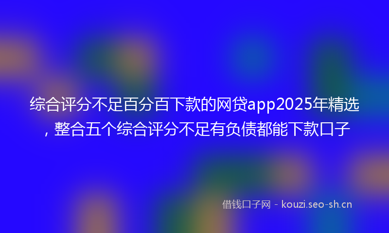 综合评分不足百分百下款的网贷app2025年精选，整合五个综合评分不足有负债都能下款口子