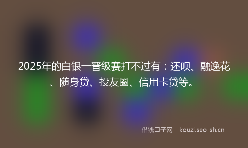 2025年的白银一晋级赛打不过有：还呗、融逸花、随身贷、投友圈、信用卡贷等。