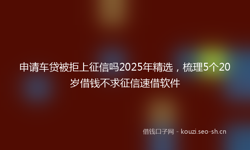 申请车贷被拒上征信吗2025年精选，梳理5个20岁借钱不求征信速借软件
