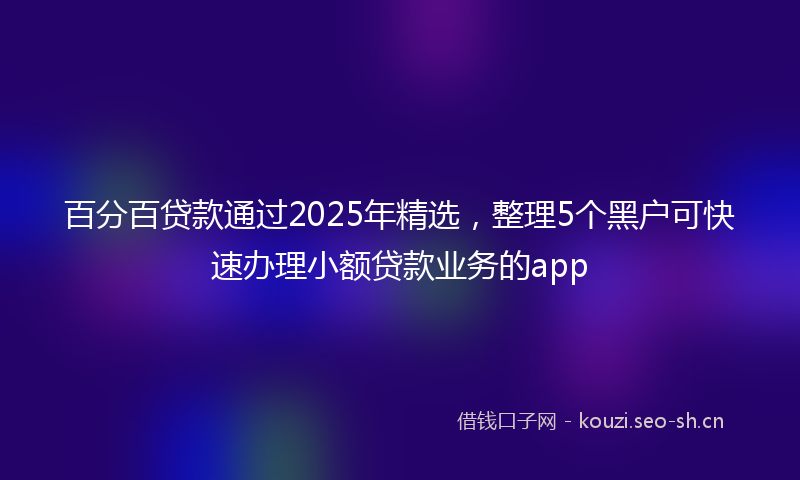 百分百贷款通过2025年精选，整理5个黑户可快速办理小额贷款业务的app