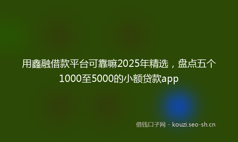 用鑫融借款平台可靠嘛2025年精选，盘点五个1000至5000的小额贷款app