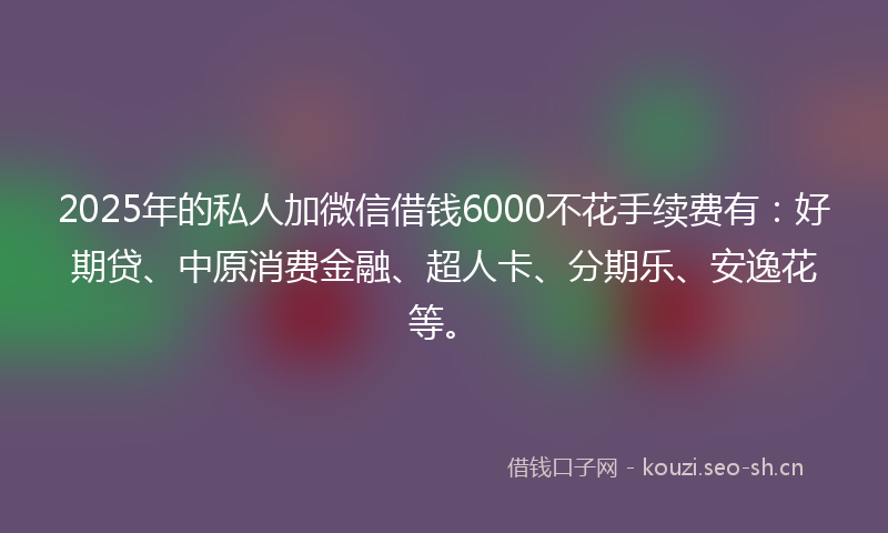 2025年的私人加微信借钱6000不花手续费有：好期贷、中原消费金融、超人卡、分期乐、安逸花等。