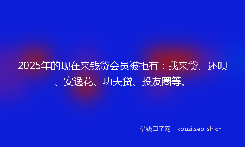 2025年的现在来钱贷会员被拒有：我来贷、还呗、安逸花、功夫贷、投友圈等。