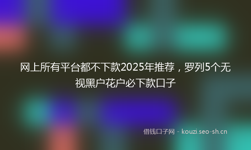 网上所有平台都不下款2025年推荐，罗列5个无视黑户花户必下款口子