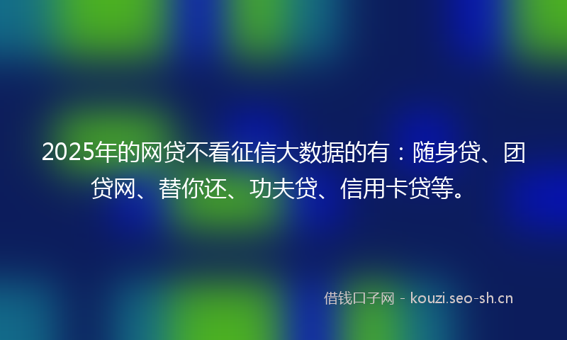 2025年的网贷不看征信大数据的有：随身贷、团贷网、替你还、功夫贷、信用卡贷等。