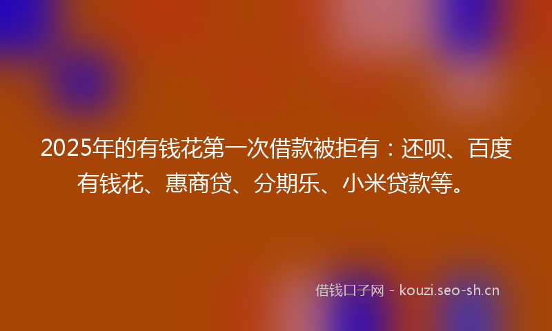 2025年的有钱花第一次借款被拒有：还呗、百度有钱花、惠商贷、分期乐、小米贷款等。