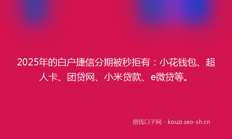 2025年的白户捷信分期被秒拒有：小花钱包、超人卡、团贷网、小米贷款、e微贷等。