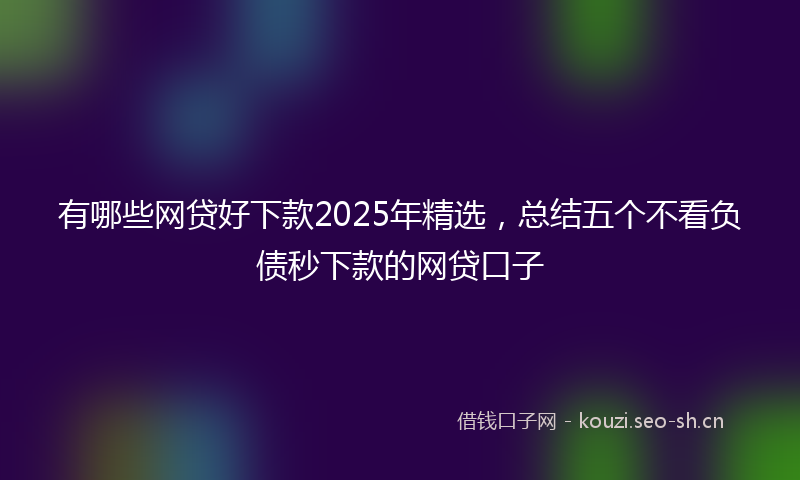 有哪些网贷好下款2025年精选，总结五个不看负债秒下款的网贷口子