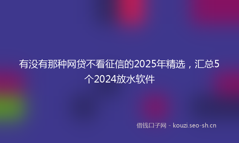 有没有那种网贷不看征信的2025年精选，汇总5个2024放水软件