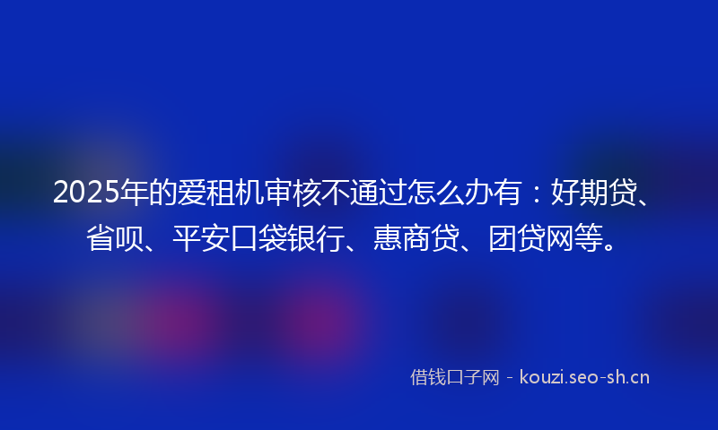 2025年的爱租机审核不通过怎么办有：好期贷、省呗、平安口袋银行、惠商贷、团贷网等。