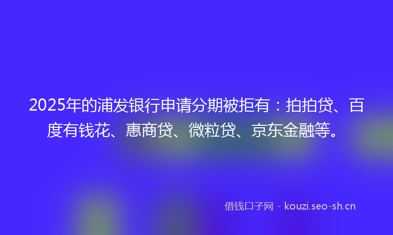 2025年的浦发银行申请分期被拒有：拍拍贷、百度有钱花、惠商贷、微粒贷、京东金融等。